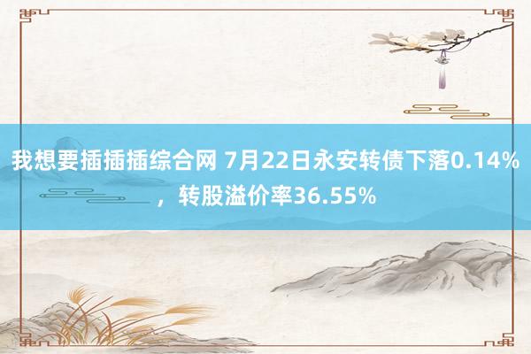 我想要插插插综合网 7月22日永安转债下落0.14%，转股溢价率36.55%