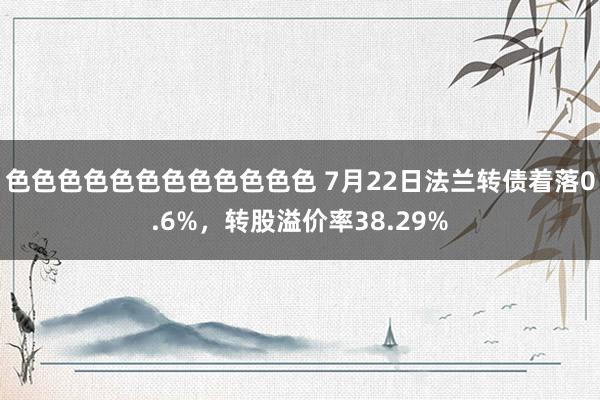 色色色色色色色色色色色色 7月22日法兰转债着落0.6%，转股溢价率38.29%