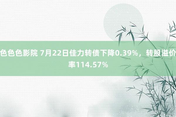 色色色影院 7月22日佳力转债下降0.39%，转股溢价率114.57%