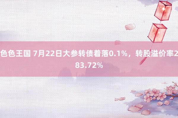 色色王国 7月22日大参转债着落0.1%，转股溢价率283.72%