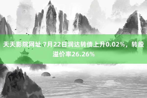 天天影院网址 7月22日润达转债上升0.02%，转股溢价率26.26%