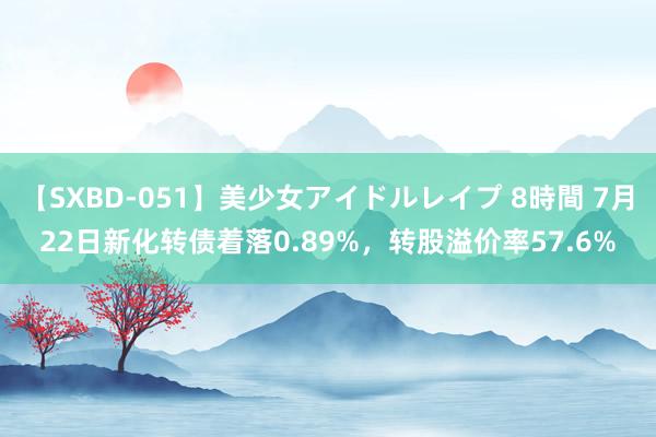 【SXBD-051】美少女アイドルレイプ 8時間 7月22日新化转债着落0.89%，转股溢价率57.6%