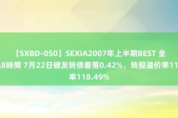 【SXBD-050】SEXIA2007年上半期BEST 全35作品8時間 7月22日健友转债着落0.42%，转股溢价率118.49%