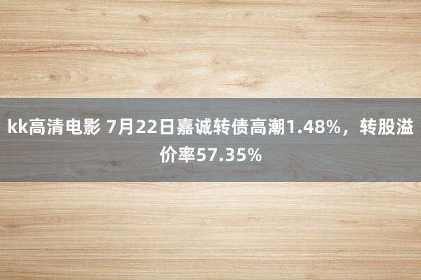 kk高清电影 7月22日嘉诚转债高潮1.48%，转股溢价率57.35%