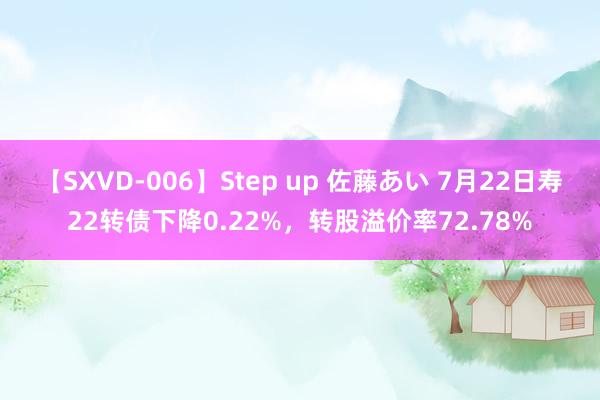 【SXVD-006】Step up 佐藤あい 7月22日寿22转债下降0.22%，转股溢价率72.78%