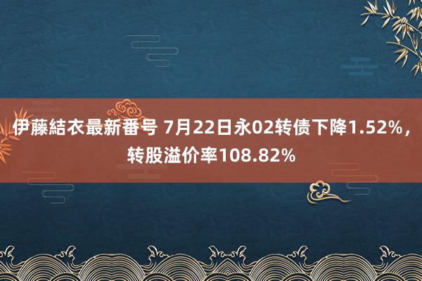 伊藤結衣最新番号 7月22日永02转债下降1.52%，转股溢价率108.82%