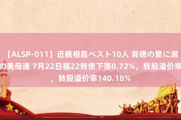 【ALSP-011】近親相姦ベスト10人 背徳の愛に溺れた10人の美母達 7月22日福22转债下落0.72%，转股溢价率140.18%