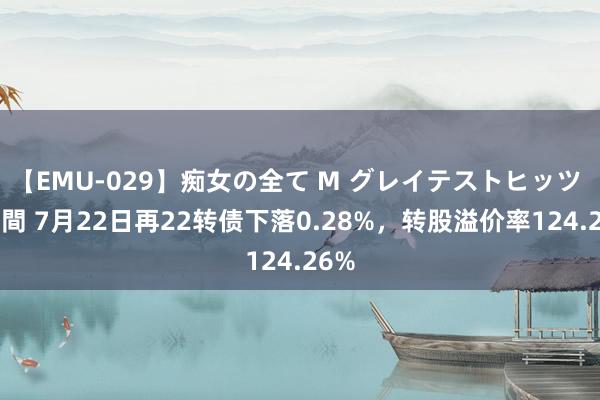 【EMU-029】痴女の全て M グレイテストヒッツ 4時間 7月22日再22转债下落0.28%，转股溢价率124.26%