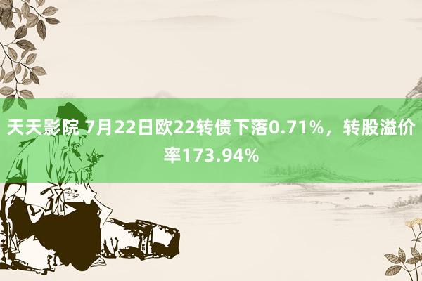 天天影院 7月22日欧22转债下落0.71%，转股溢价率173.94%