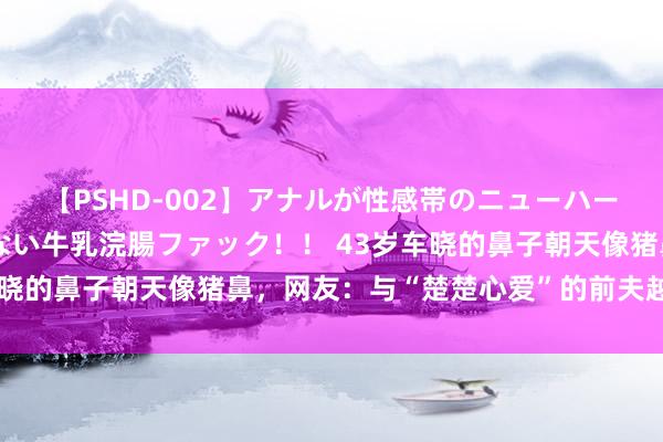 【PSHD-002】アナルが性感帯のニューハーフ美女が泣くまでやめない牛乳浣腸ファック！！ 43岁车晓的鼻子朝天像猪鼻，网友：与“楚楚心爱”的前夫越来越像