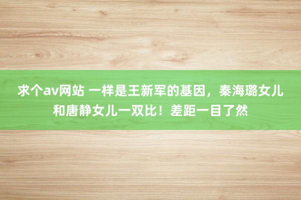 求个av网站 一样是王新军的基因，秦海璐女儿和唐静女儿一双比！差距一目了然