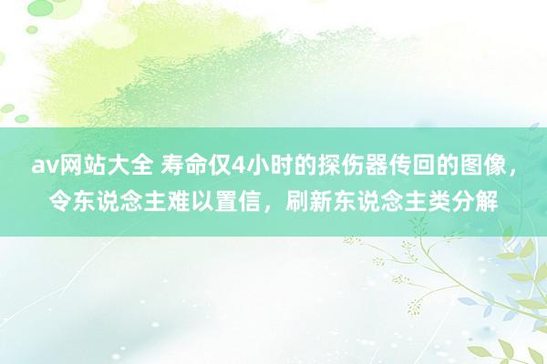 av网站大全 寿命仅4小时的探伤器传回的图像，令东说念主难以置信，刷新东说念主类分解