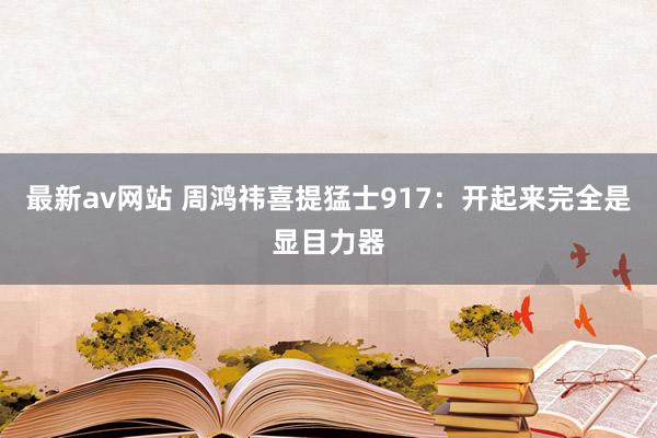 最新av网站 周鸿祎喜提猛士917：开起来完全是显目力器