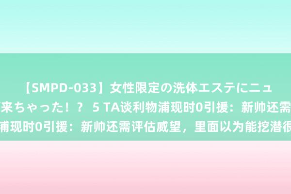 【SMPD-033】女性限定の洗体エステにニューハーフのお客さんが来ちゃった！？ 5 TA谈利物浦现时0引援：新帅还需评估威望，里面以为能挖潜很弥留