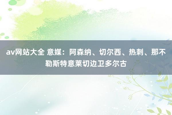 av网站大全 意媒：阿森纳、切尔西、热刺、那不勒斯特意莱切边卫多尔古