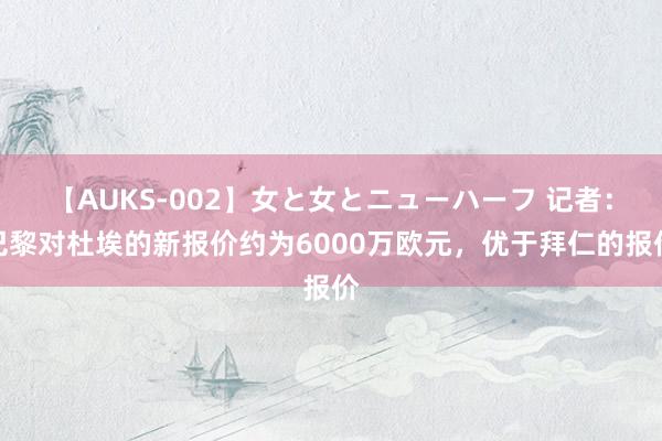 【AUKS-002】女と女とニューハーフ 记者：巴黎对杜埃的新报价约为6000万欧元，优于拜仁的报价