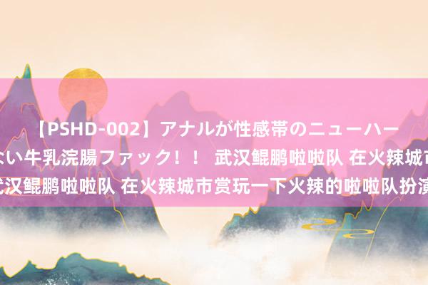 【PSHD-002】アナルが性感帯のニューハーフ美女が泣くまでやめない牛乳浣腸ファック！！ 武汉鲲鹏啦啦队 在火辣城市赏玩一下火辣的啦啦队扮演！