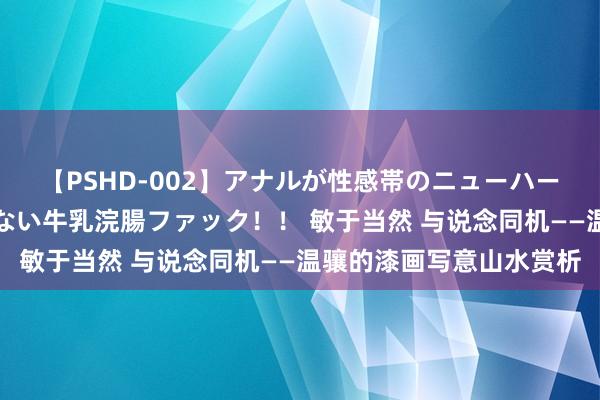 【PSHD-002】アナルが性感帯のニューハーフ美女が泣くまでやめない牛乳浣腸ファック！！ 敏于当然 与说念同机——温骧的漆画写意山水赏析