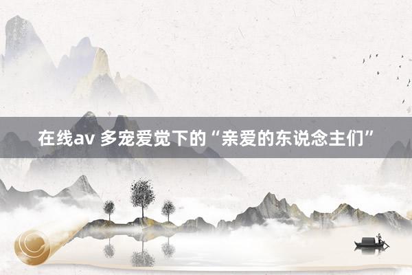 在线av 多宠爱觉下的“亲爱的东说念主们”