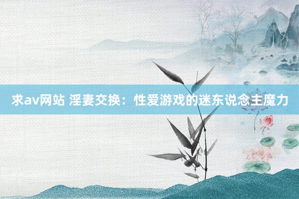 求av网站 淫妻交换：性爱游戏的迷东说念主魔力