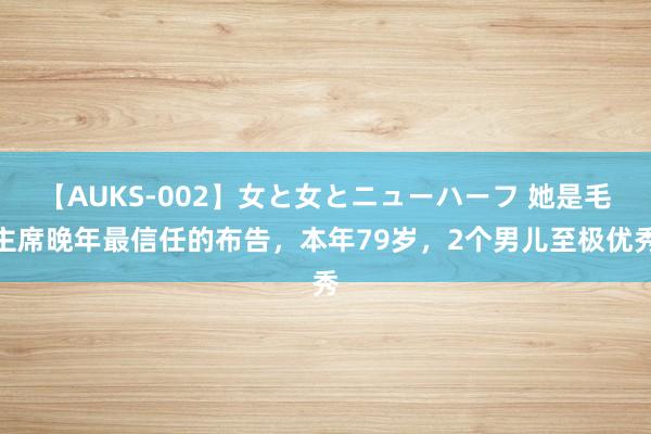 【AUKS-002】女と女とニューハーフ 她是毛主席晚年最信任的布告，本年79岁，2个男儿至极优秀