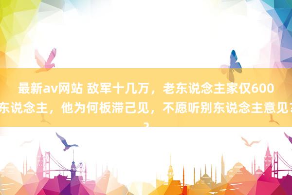 最新av网站 敌军十几万，老东说念主家仅600东说念主，他为何板滞己见，不愿听别东说念主意见？