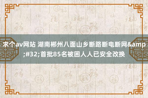 求个av网站 湖南郴州八面山乡断路断电断网&#32;首批85名被困人人已安全改换