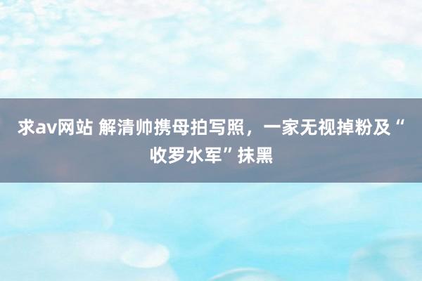 求av网站 解清帅携母拍写照，一家无视掉粉及“收罗水军”抹黑