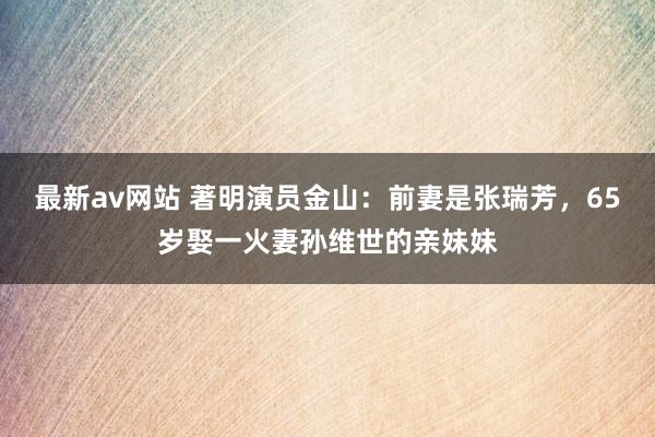 最新av网站 著明演员金山：前妻是张瑞芳，65岁娶一火妻孙维世的亲妹妹