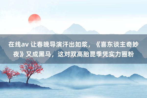 在线av 让春晚导演汗出如浆，《喜东谈主奇妙夜》又成黑马，这对双高胎昆季凭实力圈粉