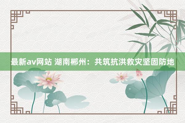 最新av网站 湖南郴州：共筑抗洪救灾坚固防地