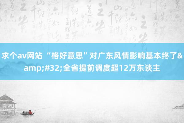 求个av网站 “格好意思”对广东风情影响基本终了&#32;全省提前调度超12万东谈主