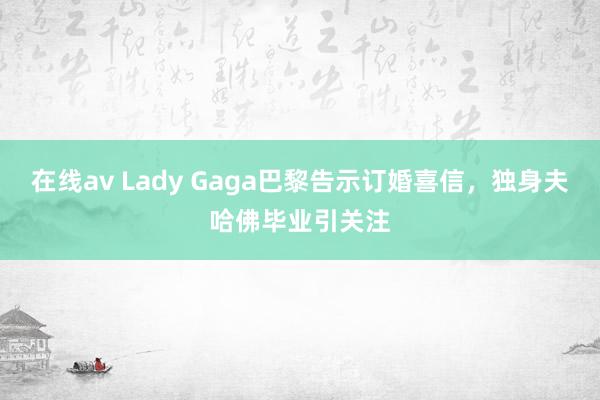 在线av Lady Gaga巴黎告示订婚喜信，独身夫哈佛毕业引关注