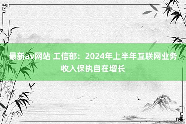 最新av网站 工信部：2024年上半年互联网业务收入保执自在增长