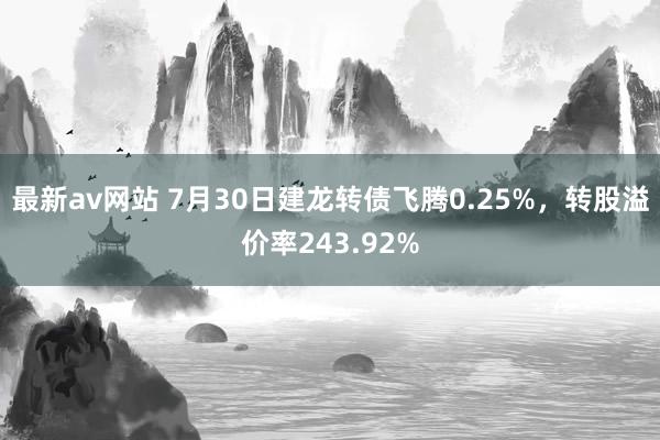 最新av网站 7月30日建龙转债飞腾0.25%，转股溢价率243.92%