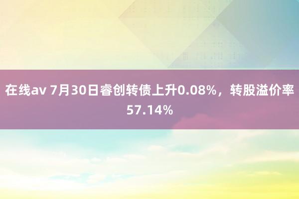 在线av 7月30日睿创转债上升0.08%，转股溢价率57.14%