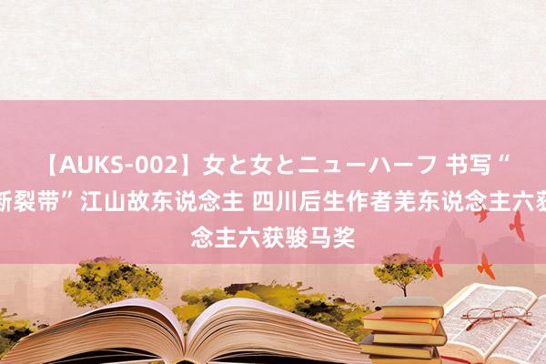 【AUKS-002】女と女とニューハーフ 书写“龙门山断裂带”江山故东说念主 四川后生作者羌东说念主六获骏马奖