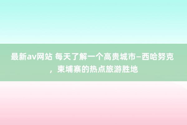 最新av网站 每天了解一个高贵城市—西哈努克 ，柬埔寨的热点旅游胜地