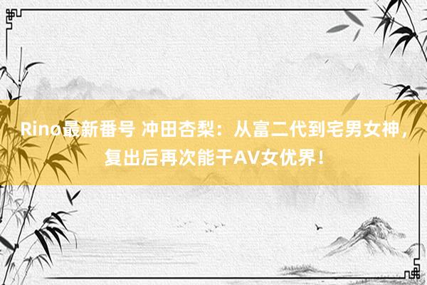 Rino最新番号 冲田杏梨：从富二代到宅男女神，复出后再次能干AV女优界！