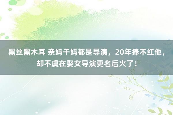 黑丝黑木耳 亲妈干妈都是导演，20年捧不红他，却不虞在娶女导演更名后火了！