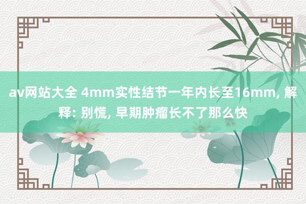 av网站大全 4mm实性结节一年内长至16mm， 解释: 别慌， 早期肿瘤长不了那么快