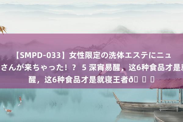 【SMPD-033】女性限定の洗体エステにニューハーフのお客さんが来ちゃった！？ 5 深宵易醒，这6种食品才是就寝王者?