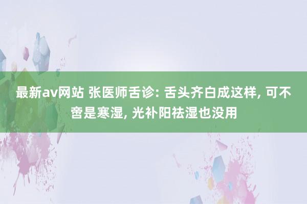 最新av网站 张医师舌诊: 舌头齐白成这样， 可不啻是寒湿， 光补阳祛湿也没用