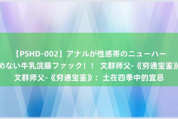 【PSHD-002】アナルが性感帯のニューハーフ美女が泣くまでやめない牛乳浣腸ファック！！ 文群师父-《穷通宝鉴》：土在四季中的宜忌