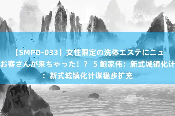 【SMPD-033】女性限定の洗体エステにニューハーフのお客さんが来ちゃった！？ 5 鲍家伟：新式城镇化计谋稳步扩充