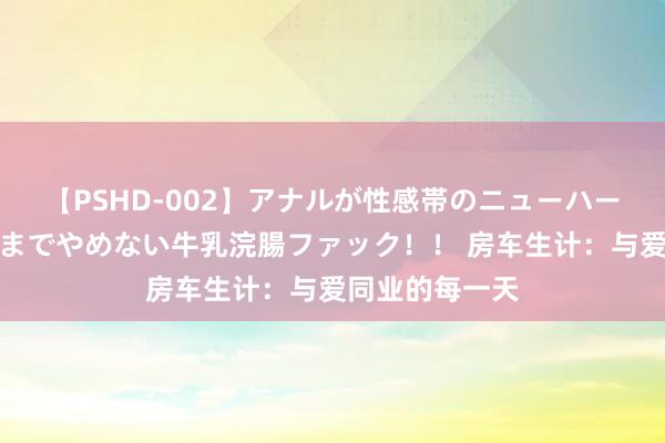 【PSHD-002】アナルが性感帯のニューハーフ美女が泣くまでやめない牛乳浣腸ファック！！ 房车生计：与爱同业的每一天