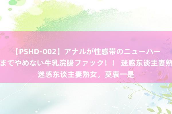 【PSHD-002】アナルが性感帯のニューハーフ美女が泣くまでやめない牛乳浣腸ファック！！ 迷惑东谈主妻熟女，莫衷一是