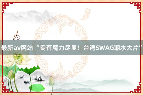 最新av网站 “专有魔力尽显！台湾SWAG潮水大片”