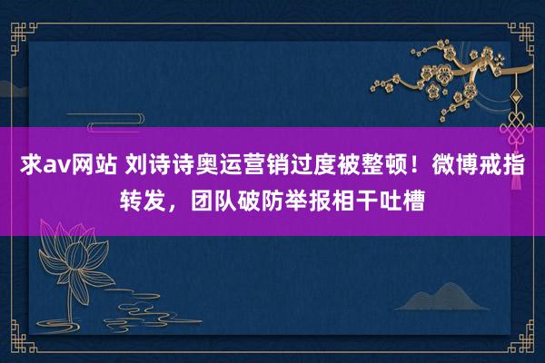 求av网站 刘诗诗奥运营销过度被整顿！微博戒指转发，团队破防举报相干吐槽