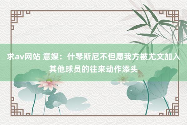 求av网站 意媒：什琴斯尼不但愿我方被尤文加入其他球员的往来动作添头